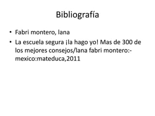 Bibliografía
• Fabri montero, lana
• La escuela segura ¡la hago yo! Mas de 300 de
  los mejores consejos/lana fabri montero:-
  mexico:mateduca,2011
 