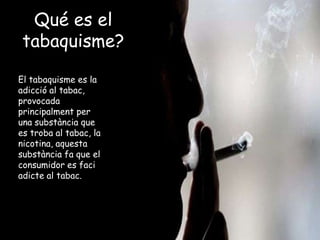 Qué es el
tabaquisme?
El tabaquisme es la
adicció al tabac,
provocada
principalment per
una substància que
es troba al tabac, la
nicotina, aquesta
substància fa que el
consumidor es faci
adicte al tabac.
 