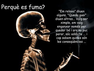 Perquè es fuma?
"Em relaxa" diuen
alguns, "Queda guai"
diuen altres... Vaig ser
ximple, em vaig
enganxar només per
quedar bé i ara no puc
parar, sóc addicte ... i
cap sabem quines són
les conseqüències ...
 