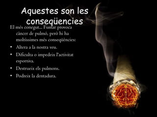 Aquestes son les
conseqüencies
El més conegut... Fumar provoca
càncer de pulmó, però hi ha
moltíssimes més conseqüències:
• Altera a la nostra veu.
• Dificulta o impedeix l'activitat
esportiva.
• Destrueix els pulmons.
• Podreix la dentadura.
 