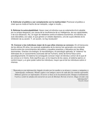 8. Estimular al público a ser complaciente con la mediocridad. Promover al público a
creer que es moda el hecho de ser estúpido, vulgar e inculto…
9. Reforzar la autoculpabilidad. Hacer creer al individuo que es solamente él el culpable
por su propia desgracia, por causa de la insuficiencia de su inteligencia, de sus capacidades,
o de sus esfuerzos. Así, en lugar de rebelarse contra el sistema económico, el individuo se
auto desvalida y se culpa, lo que genera un estado depresivo, uno de cuyos efectos es la
inhibición de su acción. Y, sin acción, no hay revolución!
10. Conocer a los individuos mejor de lo que ellos mismos se conocen. En el transcurso
de los últimos 50 años, los avances acelerados de la ciencia han generado una creciente
brecha entre los conocimientos del público y aquellos poseídos y utilizados por las élites
dominantes. Gracias a la biología, la neurobiología y la psicología aplicada, el “sistema” ha
disfrutado de un conocimiento avanzado del ser humano, tanto de forma física como
psicológicamente. El sistema ha conseguido conocer mejor al individuo común de lo que él
se conoce a sí mismo. Esto significa que, en la mayoría de los casos, el sistema ejerce un
control mayor y un gran poder sobre los individuos, mayor que el de los individuos sobre sí
mismos.
“Reproduzca esta información, hágala circular por los medios a su alcance: a mano, a máquina, a
mimeógrafo, oralmente. Mande copias a sus amigos: nueve de cada diez las estarán esperando.
Millones quieren ser informados. El terror se basa en la incomunicación. Rompa el aislamiento.
Vuelva a sentir la satisfacción moral de un acto de libertad. Derrote el terror. Haga circular esta
información”.
Rodolfo Walsh
 