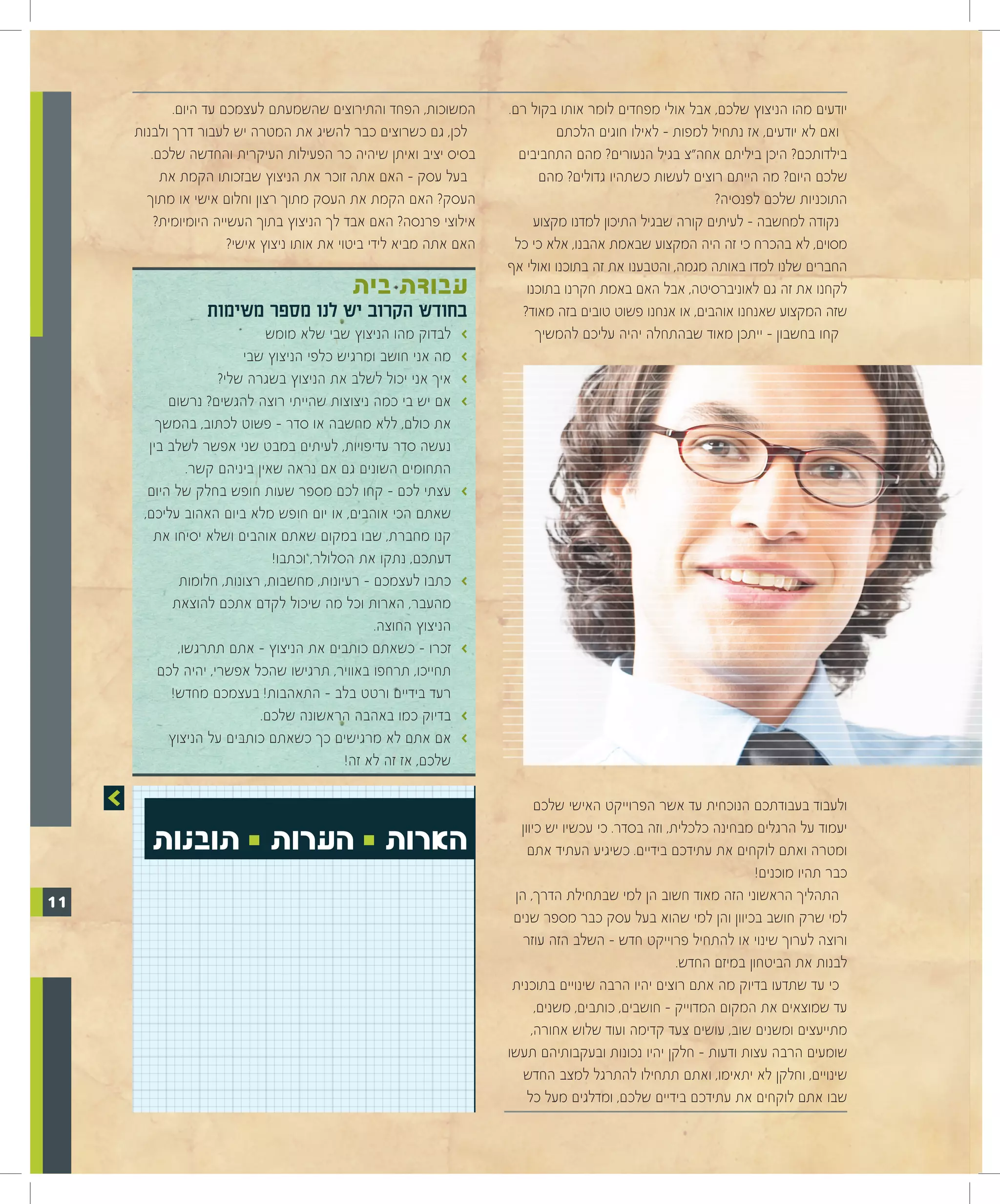 ‫המשוכות, הפחד והתירוצים שהשמעתם לעצמכם עד היום.‬          ‫יודעים מהו הניצוץ שלכם, אבל אולי מפחדים לומר אותו בקול רם.‬
     ‫לכן, גם כשרוצים כבר להשיג את המטרה יש לעבור דרך ולבנות‬                    ‫ואם לא יודעים, אז נתחיל למפות – לאילו חוגים הלכתם‬
        ‫בסיס יציב ואיתן שיהיה כר הפעילות העיקרית והחדשה שלכם.‬          ‫בילדותכם? היכן ביליתם אחה"צ בגיל הנעורים? מהם התחביבים‬
          ‫בעל עסק – האם אתה זוכר את הניצוץ שבזכותו הקמת את‬                  ‫שלכם היום? מה הייתם רוצים לעשות כשתהיו גדולים? מהם‬
       ‫העסק? האם הקמת את העסק מתוך רצון וחלום אישי או מתוך‬                                                ‫התוכניות שלכם לפנסיה?‬
         ‫אילוצי פרנסה? האם אבד לך הניצוץ בתוך העשייה היומיומית?‬            ‫נקודה למחשבה - לעיתים קורה שבגיל התיכון למדנו מקצוע‬
                       ‫האם אתה מביא לידי ביטוי את אותו ניצוץ אישי?‬    ‫מסוים, לא בהכרח כי זה היה המקצוע שבאמת אהבנו, אלא כי כל‬
                                                                     ‫החברים שלנו למדו באותה מגמה, והטבענו את זה בתוכנו ואולי אף‬
                                            ‫עבודת בית‬                    ‫לקחנו את זה גם לאוניברסיטה, אבל האם באמת חקרנו בתוכנו‬
                  ‫בחודש הקרוב יש לנו מספר משימות‬                        ‫שזה המקצוע שאנחנו אוהבים, או אנחנו פשוט טובים בזה מאוד?‬
                             ‫לבדוק מהו הניצוץ שבי שלא מומש‬      ‫>‬          ‫קחו בחשבון – ייתכן מאוד שבהתחלה יהיה עליכם להמשיך‬
                        ‫מה אני חושב ומרגיש כלפי הניצוץ שבי‬      ‫>‬
                    ‫איך אני יכול לשלב את הניצוץ בשגרה שלי?‬      ‫>‬
           ‫אם יש בי כמה ניצוצות שהייתי רוצה להגשים? נרשום‬       ‫>‬
         ‫את כולם, ללא מחשבה או סדר – פשוט לכתוב, בהמשך‬
       ‫נעשה סדר עדיפויות, לעיתים במבט שני אפשר לשלב בין‬
               ‫התחומים השונים גם אם נראה שאין ביניהם קשר.‬
       ‫עצתי לכם – קחו לכם מספר שעות חופש בחלק של היום‬           ‫>‬
      ‫שאתם הכי אוהבים, או יום חופש מלא ביום האהוב עליכם,‬
        ‫קנו מחברת, שבו במקום שאתם אוהבים ושלא יסיחו את‬
                              ‫דעתכם, נתקו את הסלולר, וכתבו!‬
             ‫כתבו לעצמכם – רעיונות, מחשבות, רצונות, חלומות‬      ‫>‬
            ‫מהעבר, הארות וכל מה שיכול לקדם אתכם להוצאת‬
                                                ‫הניצוץ החוצה.‬
             ‫זכרו – כשאתם כותבים את הניצוץ – אתם תתרגשו,‬        ‫>‬
         ‫תחייכו, תרחפו באוויר, תרגישו שהכל אפשרי, יהיה לכם‬
            ‫רעד בידיים ורטט בלב – התאהבות! בעצמכם מחדש!‬
                            ‫בדיוק כמו באהבה הראשונה שלכם.‬       ‫>‬
           ‫אם אתם לא מרגישים כך כשאתם כותבים על הניצוץ‬          ‫>‬
                                           ‫שלכם, אז זה לא זה!‬

                                                                           ‫ולעבוד בעבודתכם הנוכחית עד אשר הפרוייקט האישי שלכם‬

        ‫הארות 0 הערות 0 תובנות‬                                         ‫יעמוד על הרגלים מבחינה כלכלית, וזה בסדר. כי עכשיו יש כיוון‬
                                                                         ‫ומטרה ואתם לוקחים את עתידכם בידיים. כשיגיע העתיד אתם‬
                                                                                                                   ‫כבר תהיו מוכנים!‬
‫11‬                                                                    ‫התהליך הראשוני הזה מאוד חשוב הן למי שבתחילת הדרך, הן‬
                                                                      ‫למי שרק חושב בכיוון והן למי שהוא בעל עסק כבר מספר שנים‬
                                                                        ‫ורוצה לערוך שינוי או להתחיל פרוייקט חדש – השלב הזה עוזר‬
                                                                                                     ‫לבנות את הביטחון במיזם החדש.‬
                                                                      ‫כי עד שתדעו בדיוק מה אתם רוצים יהיו הרבה שינויים בתוכנית‬
                                                                           ‫עד שמוצאים את המקום המדוייק – חושבים, כותבים, משנים,‬
                                                                          ‫מתייעצים ומשנים שוב, עושים צעד קדימה ועוד שלוש אחורה,‬
                                                                     ‫שומעים הרבה עצות ודעות – חלקן יהיו נכונות ובעקבותיהם תעשו‬
                                                                        ‫שינויים, וחלקן לא יתאימו, ואתם תתחילו להתרגל למצב החדש‬
                                                                         ‫שבו אתם לוקחים את עתידכם בידיים שלכם, ומדלגים מעל כל‬
 