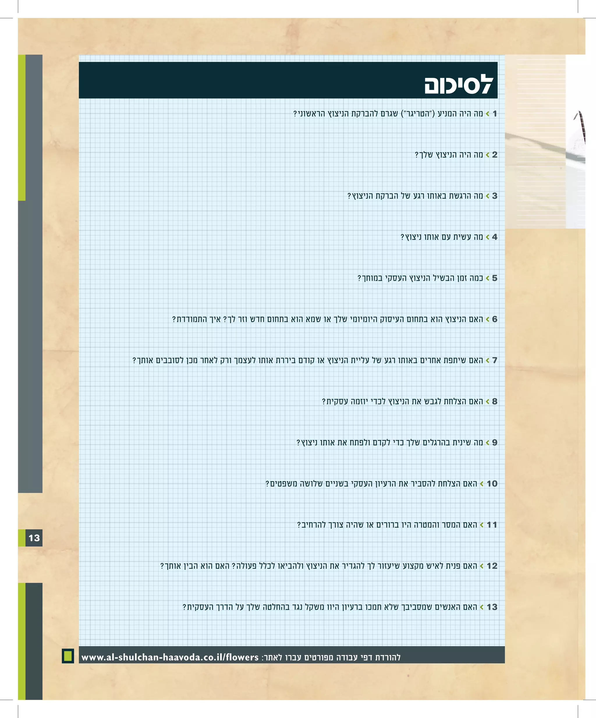 ‫לסיכום‬
                                                          ‫1 > מה היה המניע ("הטריגר") שגרם להברקת הניצוץ הראשוני?‬


                                                                                           ‫2 > מה היה הניצוץ שלך?‬


                                                                         ‫3 > מה הרגשת באותו רגע של הברקת הניצוץ?‬


                                                                                       ‫4 > מה עשית עם אותו ניצוץ?‬


                                                                           ‫5 > כמה זמן הבשיל הניצוץ העסקי במוחך?‬


                          ‫6 > האם הניצוץ הוא בתחום העיסוק היומיומי שלך או שמא הוא בתחום חדש וזר לך? איך התמודדת?‬


                ‫7 > האם שיתפת אחרים באותו רגע של עליית הניצוץ או קודם ביררת אותו לעצמך ורק לאחר מכן לסובבים אותך?‬


                                                                  ‫8 > האם הצלחת לגבש את הניצוץ לכדי יוזמה עסקית?‬


                                                           ‫9 > מה שינית בהרגלים שלך כדי לקדם ולפתח את אותו ניצוץ?‬


                                                   ‫01 > האם הצלחת להסביר את הרעיון העסקי בשניים שלושה משפטים?‬


                                                           ‫11 > האם המסר והמטרה היו ברורים או שהיה צורך להרחיב?‬
‫31‬

                       ‫21 > האם פנית לאיש מקצוע שיעזור לך להגדיר את הניצוץ ולהביאו לכלל פעולה? האם הוא הבין אותך?‬


                             ‫31 > האם האנשים שמסביבך שלא תמכו ברעיון היוו משקל נגד בהחלטה שלך על הדרך העסקית?‬



     ‫להורדת דפי עבודה מפורטים עברו לאתר: ‪www.al-shulchan-haavoda.co.il/flowers‬‬
 