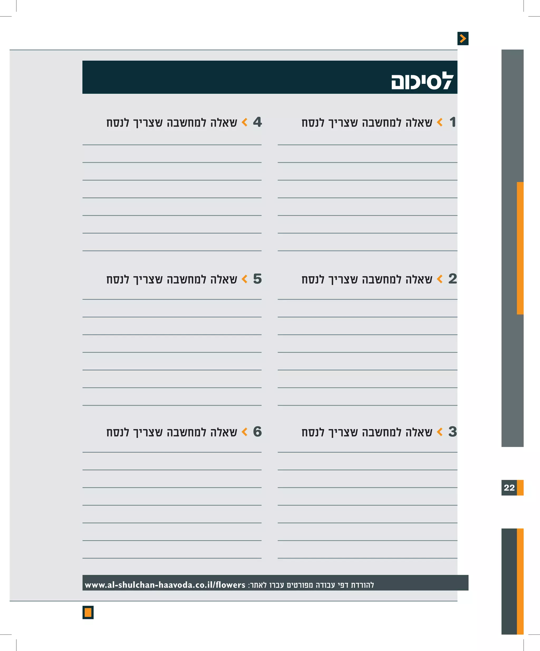 ‫לסיכום‬
     ‫שאלה למחשבה שצריך לנסח‬            ‫4>‬             ‫שאלה למחשבה שצריך לנסח‬    ‫1>‬




     ‫שאלה למחשבה שצריך לנסח‬            ‫5>‬             ‫שאלה למחשבה שצריך לנסח‬    ‫2>‬




     ‫שאלה למחשבה שצריך לנסח‬            ‫6>‬             ‫שאלה למחשבה שצריך לנסח‬    ‫3>‬


                                                                                     ‫22‬




‫להורדת דפי עבודה מפורטים עברו לאתר: ‪www.al-shulchan-haavoda.co.il/flowers‬‬
 