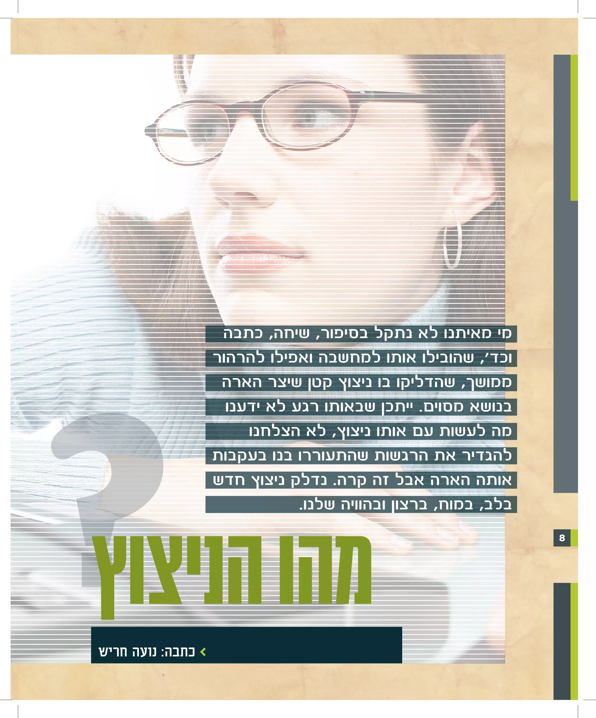 ‫מי מאיתנו לא נתקל בסיפור, שיחה, כתבה‬




‫מהו ?‬
                     ‫וכד', שהובילו אותו למחשבה ואפילו להרהור‬
                      ‫ממושך, שהדליקו בו ניצוץ קטן שיצר הארה‬
                       ‫בנושא מסוים. ייתכן שבאותו רגע לא ידענו‬
                          ‫מה לעשות עם אותו ניצוץ, לא הצלחנו‬
                     ‫להגדיר את הרגשות שהתעוררו בנו בעקבות‬
                     ‫אותה הארה אבל זה קרה. נדלק ניצוץ חדש‬




‫הניצוץ‬
                                 ‫בלב, במוח, ברצון ובהוויה שלנו.‬
                                                                  ‫8‬




 ‫> כתבה: נועה חריש‬
 