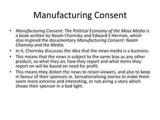 Manufacturing Consent
• Manufacturing Consent: The Political Economy of the Mass Media is
  a book written by Noam Chomsky and Edward S Herman, which
  also inspired the documentary Manufacturing Consent: Noam
  Chomsky and the Media.
• In it, Chomsky discusses the idea that the news media is a business.
• This means that the news is subject to the same bias as any other
  product, so what they air, how they report and what items they
  report on will be based on need for profit.
• This means they distort the news to retain viewers, and also to keep
  in favour of their sponsors ie. Sensationalising stories to make them
  seem more extreme and interesting, or not airing a story which
  shows their sponsor in a bad light.
 