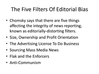The Five Filters Of Editorial Bias
• Chomsky says that there are five things
  affecting the integrity of news reporting,
  known as editorially-distorting filters.
• Size, Ownership and Profit Orientation
• The Advertising License To Do Business
• Sourcing Mass Media News
• Flak and the Enforcers
• Anti-Communism
 