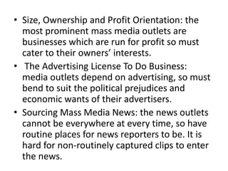 • Size, Ownership and Profit Orientation: the
  most prominent mass media outlets are
  businesses which are run for profit so must
  cater to their owners’ interests.
• The Advertising License To Do Business:
  media outlets depend on advertising, so must
  bend to suit the political prejudices and
  economic wants of their advertisers.
• Sourcing Mass Media News: the news outlets
  cannot be everywhere at every time, so have
  routine places for news reporters to be. It is
  hard for non-routinely captured clips to enter
  the news.
 