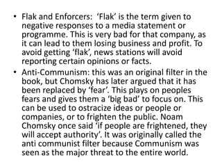 • Flak and Enforcers: ‘Flak’ is the term given to
  negative responses to a media statement or
  programme. This is very bad for that company, as
  it can lead to them losing business and profit. To
  avoid getting ‘flak’, news stations will avoid
  reporting certain opinions or facts.
• Anti-Communism: this was an original filter in the
  book, but Chomsky has later argued that it has
  been replaced by ‘fear’. This plays on peoples
  fears and gives them a ‘big bad’ to focus on. This
  can be used to ostracize ideas or people or
  companies, or to frighten the public. Noam
  Chomsky once said ‘if people are frightened, they
  will accept authority’. It was originally called the
  anti communist filter because Communism was
  seen as the major threat to the entire world.
 