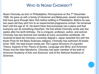 WHO IS NOAM CHOMSKY?

Noam Chomsky as born in Philadelphia, Pennsylvania on the 7th December
1928. He grew up with a family of Ukrainian and Belarusian Jewish immigrants
that have gone through New York before settling in Philadelphia. Before he was
two years old they sent him to an experimental progressive school. He remained
their until the age of 12. He learnt there that everybody has a place and that
everyone can do something important. His first article Chomsky wrote was few
weeks after his tenth birthday. He is a linguist, professor, author, and activist.
Chomsky has ben lectured and resided at many universities worldwide. He
received at least ten honorary university degree’s. Japan awarded him with the
Kyoto Prize for the Basic Sciences category. Chomsky has authored 35 books
since 1955. His best known books are The Logical Structure of Linguistic
Theory, Aspects of the Theory of Syntax, Language and Mind, and American
Power and the New Mandarins. Chomsky has been member of the both of
American Academy of Arts and Sciences, and of the National Academy of
Sciences.
 