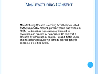 MANUFACTURING CONSENT



Manufacturing Consent is coming form the book called
Public Opinion by Walter Lippmann which was written in
1921. He describes manufacturing Consent as
revolution and practice of democracy. He said that it
amounts of techniques of control. He said that is useful
and necessary because the comedy interest general
concerns of eluding public.
 