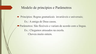 Modelo de princípios e Parâmetros
 Princípios: Regras gramaticais invariáveis e universais;
Ex.: A amiga de Deus casou.
Parâmetros: São flexíveis e variam de acordo com a língua.
Ex.: Chegamos atrasados na escola.
Choveu muito ontem.
 