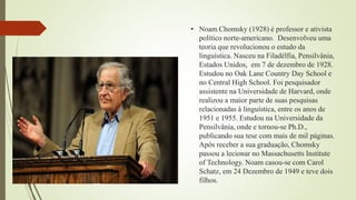 • Noam Chomsky (1928) é professor e ativista
político norte-americano. Desenvolveu uma
teoria que revolucionou o estudo da
linguística. Nasceu na Filadélfia, Pensilvânia,
Estados Unidos, em 7 de dezembro de 1928.
Estudou no Oak Lane Country Day School e
no Central High School. Foi pesquisador
assistente na Universidade de Harvard, onde
realizou a maior parte de suas pesquisas
relacionadas à linguística, entre os anos de
1951 e 1955. Estudou na Universidade da
Pensilvânia, onde e tornou-se Ph.D.,
publicando sua tese com mais de mil páginas.
Após receber a sua graduação, Chomsky
passou a lecionar no Massachusetts Institute
of Technology. Noam casou-se com Carol
Schatz, em 24 Dezembro de 1949 e teve dois
filhos.
 