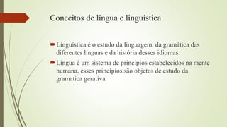 Conceitos de língua e linguística
Linguística é o estudo da linguagem, da gramática das
diferentes línguas e da história desses idiomas.
Língua é um sistema de princípios estabelecidos na mente
humana, esses princípios são objetos de estudo da
gramatica gerativa.
 