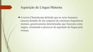 Aquisição de Língua Materna
A teoria Chomskyana defende que os seres humanos
nascem dotados de um conjunto de estruturas linguísticas
mentais, geneticamente determinadas que funciona como
mapas, orientando o processo de aquisição de língua pela
criança.
 