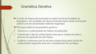 Gramática Gerativa
 A noção de língua está associada ao estado inicial da faculdade da
linguagem e aos resultados do desenvolvimento desse estado inicial pelo
contato com um determinado ambiente linguístico.
 Principais objetivos da gramática gerativa:
1. Descrever o conhecimento do falante em particular;
2. Caracterizar o tipo de conhecimento inato que a criança traz para o
processo de aquisição de uma língua;
3. Explicar os processos que levam uma criança desse ponto inicial do
conhecimento linguístico nato até o entendimento de sua língua.
 