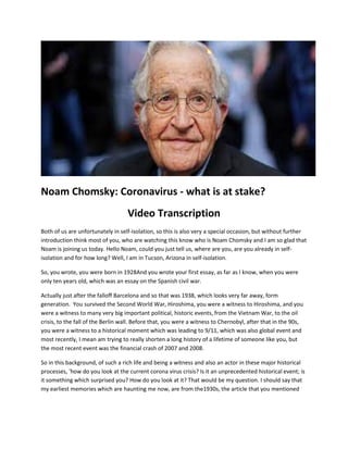 Noam Chomsky: Coronavirus - what is at stake?
Video Transcription
Both of us are unfortunately in self-isolation, so this is also very a special occasion, but without further
introduction think most of you, who are watching this know who is Noam Chomsky and I am so glad that
Noam is joining us today. Hello Noam, could you just tell us, where are you, are you already in self-
isolation and for how long? Well, I am in Tucson, Arizona in self-isolation.
So, you wrote, you were born in 1928And you wrote your first essay, as far as I know, when you were
only ten years old, which was an essay on the Spanish civil war.
Actually just after the falloff Barcelona and so that was 1938, which looks very far away, form
generation. You survived the Second World War, Hiroshima, you were a witness to Hiroshima, and you
were a witness to many very big important political, historic events, from the Vietnam War, to the oil
crisis, to the fall of the Berlin wall. Before that, you were a witness to Chernobyl, after that in the 90s,
you were a witness to a historical moment which was leading to 9/11, which was also global event and
most recently, I mean am trying to really shorten a long history of a lifetime of someone like you, but
the most recent event was the financial crash of 2007 and 2008.
So in this background, of such a rich life and being a witness and also an actor in these major historical
processes, 'how do you look at the current corona virus crisis? Is it an unprecedented historical event; is
it something which surprised you? How do you look at it? That would be my question. I should say that
my earliest memories which are haunting me now, are from the1930s, the article that you mentioned
 