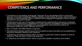 COMPETENCE AND PERFORMANCE
• “competence is knowledge of language. That part of our knowledge which is exclusively
linguistic. It includes knowledge of the vocabulary, of phonology, of syntax, and of semantics.
The part of such knowledge which is different from language to language is learnt; the part
that which is universal is innate.”
• “Performance is the use of language in speaking and understanding utterances is linguistic
performance. Performance is dependent on one’s linguistic knowledge (competence) and in
part on non-linguistic knowledge of an encyclopedia or cultural kind, as well as on
extraneous factors as mood, tiredness and so on”
• Neil, S, Dreidre, W.(1990) Modern Linguistics
• The distinction between performance and competence (grammaticality and acceptability) is
distinction between sentence and utterance.
• a. Sentences are abstract objects which not tied to a particular context, speaker or time of
utterance. They are tied to a particular grammar.
• b. Utterances are datable events, tied to a particular speaker, occasions, and context.
 