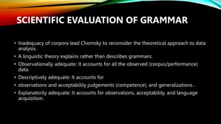 SCIENTIFIC EVALUATION OF GRAMMAR
• Inadequacy of corpora lead Chomsky to reconsider the theoretical approach to data
analysis.
• A linguistic theory explains rather than describes grammars:
• Observationally adequate: It accounts for all the observed (corpus/performance)
data.
• Descriptively adequate: It accounts for
• observations and acceptability judgements (competence), and generalizations .
• Explanatorily adequate: It accounts for observations, acceptability, and language
acquisition.
 