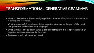 TRANSFORMATIONAL GENERATIVE GRAMMAR
• What is a sentence? A hierarchicaly organized structure of words that maps sound to
meaning and vice versa.
• What is grammar? A set of rules. It is a cognitive structure or the part of the mind
that generates and understands language.
• What is syntax? The scientific study of sentence structure. It is the psychological or
cognitive sentence structure in the mind.
• Sentences consist of structured words.
 