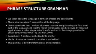 PHRASE STRUCTURE GRAMMAR
• We speak about the language in terms of phrases and constituents.
• Phrase structure doesn’t account for all the language.
• Chomsky remarks that: ‘‘ notions of phrase structure are quite adequate for a small
part of the language and that the rest of the language can be derived by repeated
application of a rather simple set of transformations to the strings given by the
phrase structure grammar.” (qt in Smith, 2004).
• Constituent: A sentence embedded into another
• Matrix: A sentence into which another is embedded.
• This grammar is both transformational and generative.
 