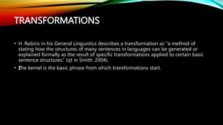 TRANSFORMATIONS
• H. Robins in his General Linguistics describes a transformation as ‘‘a method of
stating how the structures of many sentences in languages can be generated or
explained formally as the result of specific transformations applied to certain basic
sentence structures.” (qt in Smith: 2004).
• ž
The kernel is the basic phrase from which transformations start.
 