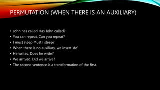 PERMUTATION (WHEN THERE IS AN AUXILIARY)
• John has called Has John called?
• You can repeat. Can you repeat?
• I must sleep Must I sleep?
• When there is no auxiliary, we insert ‘do’.
• He writes. Does he write?
• We arrived. Did we arrive?
• The second sentence is a transformation of the first.
 