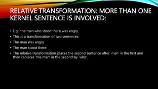 RELATIVE TRANSFORMATION: MORE THAN ONE
KERNEL SENTENCE IS INVOLVED:
• E.g.: the man who stood there was angry.
• This is a transformation of two sentences:
• The man was angry
• The man stood there
• The relative transformation places the second sentence after `man' in the first and
then replaces `the man' in the second by `who'.
 