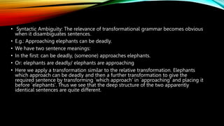 • Syntactic Ambiguity: The relevance of transformational grammar becomes obvious
when it disambiguates sentences.
• E.g.: Approaching elephants can be deadly.
• We have two sentence meanings:
• In the first: can be deadly, (someone) approaches elephants.
• Or: elephants are deadly/ elephants are approaching
• Here we apply a transformation similar to the relative transformation. Elephants
which approach can be deadly and then a further transformation to give the
required sentence by transforming `which approach' in `approaching' and placing it
before `elephants'. Thus we see that the deep structure of the two apparently
identical sentences are quite different.
 