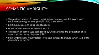 SEMANTIC AMBIGUITY:
• The relation between form and meaning is not always straightforward, and
traditional analogy (or overgeneralisation) is not useful.
• E.g: Colourless green ideas sleep furiously.
• How can transformations account for this?
• The notion of `kernel' was abandoned by Chomsky since the publication of his
aspects of the theory of syntax. (1965).
• Such sentences as: ‘wash yourself’ were also difficult to analyse, which lead to the
elimination of the PS.
 