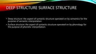 DEEP STRUCTURE SURFACE STRUCTURE
• Deep structure: the aspect of syntactic structure operated on by semantics for the
purpose of semantic interpretation
• Surface structure: the aspect of syntactic structure operated on by phonology for
the purpose of phonetic interpretation.
 