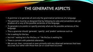 THE GENERATIVE ASPECTS
• A grammar is to generate all and only the grammatical sentences of a language.
• The grammar must be so designed that by following its rules and conventions we can
produce all or any of the possible sentences of the language.
• To generate is to predict or specify precisely what are the possible sentences of the
language.
• Thus a grammar should `generate', `specify', and `predict' sentences such as:
• He is waiting for the bus.
• but not * waiting he is for the bus, or * He the bus is waiting for.
• There is concern with potential utterances.
• We are not, then, concerned or even primarily with any observed sentences that have
occurred, but rather with those that can or could have occurred.
 
