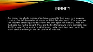 INFINITY
• Any corpus has a finite number of sentences, no matter how large, yet a language
consists of an infinite number of sentences. This infinity is a result of `recursion‘: We
can apply the same linguistic device over and over again. For example, Those are
the books that Rachid bought. Those are the two thinkers who wrote the books that
Rachid bought. Those are the cars that belong to the two thinkers who wrote the
books that Rachid bought. We can contrive ad infinitum.
 