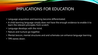 IMPLICATIONS FOR EDUCATION
• Language acquisition and learning become differentiated.
• A child learning language simply does not have the enough evidence to enable it to
learn the relevant principles from scratch.
• Language develops with the mind.
• Nature and nurture go together.
• Mental lexicon, mental structures and and schemata can enhance language learning.
• TPR wanes down.
 
