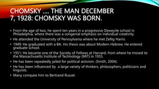 CHOMSKY …. THE MAN DECEMBER
7, 1928: CHOMSKY WAS BORN.
• From the age of two, he spent ten years in a progressive Deweyite school in
Philadelphia, where there was a congenial emphasis on individual creativity.
• He attended the University of Pennsylvania where he met Zellig Harris
• 1949: He graduated with a BA. His thesis was about Modern Hebrew. He entered
graduate school.
• 1951: He became one of the Society of Fellows at Harvard, from where he moved to
the Massachusetts Institute of Technology (MIT) in 1955.
• He has been repeatedly jailed for political activism. (Smith, 2004).
• He has been influenced by a large variety of thinkers, philosophers, politicians and
linguists.
• Many compare him to Bertrand Russel.
 