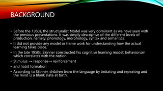 BACKGROUND
• Before the 1960s, the structuralist Model was very dominant as we have seen with
the previous presentations. It was simply descriptive of the different levels of
production, namely: phonology, morphology, syntax and semantics.
• It did not provide any model or frame work for understanding how the actual
learning takes place.
• In the late 1950s, Skinner constructed his cognitive learning model: behaviorism
which correlates with the notion.
• Stimulus → response→ reinforcement
• and habit formation
• According to Skinner, children learn the language by imitating and repeating and
the mind is a blank slate at birth.
 