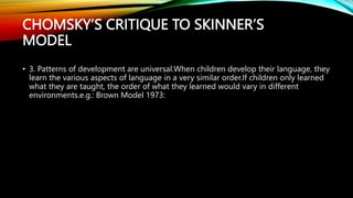 CHOMSKY’S CRITIQUE TO SKINNER’S
MODEL
• 3. Patterns of development are universal.When children develop their language, they
learn the various aspects of language in a very similar order.If children only learned
what they are taught, the order of what they learned would vary in different
environments.e.g.: Brown Model 1973:
 