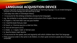 LANGUAGE ACQUISITION DEVICE
• L.A.D is a function of the brain that is specifically for learning language. It is an innate biological
function of human beings just like learning to walk.
• L.A.D plays two roles in Chomskyan theory:
• 1. It accounts for the striking similarities among human languages.
• e.g.: the similarity in using relative clause constructions from English, French and Arabic.
• A. English: a- the man that I saw was your brother
• b- I read the book that you read.
• B. French: a- L’homme que j’ai vu était ton frère.
• b- J’ai lu le livre que tu as lu.
• C. Arabic : a- r-raʒulu l-ladi: ra ?eit kan axuk.
• b- 9ara?to lkita:b l-ladi: 9ara?ta.
• 2. It accounts for the speed, ease and regularity with which children learn their first language.
• If the sequence order is the same in all children, it is then quite normal to speak about language
universals.
 
