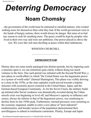 Deterring Democracy




     Deterring Democracy
                                       Noam Chomsky
...the government of the world must be entrusted to satisfied nations, who wished
nothing more for themselves than what they had. If the world-government were in
  the hands of hungry nations, there would always be danger. But none of us had
 any reason to seek for anything more. The peace would be kept by peoples who
  lived in their own way and were not ambitious. Our power placed us above the
       rest. We were like rich men dwelling at peace within their habitations.

                                                 WINSTON CHURCHILL



                                                      INTRODUCTION

History does not come neatly packaged into distinct periods, but by imposing such
a structure upon it, we can sometimes gain clarity without doing too much
violence to the facts. One such period was initiated with the Second World War, a
new phase in world affairs in which "the United States was the hegemonic power
in a system of world order" (Samuel Huntington). This phase was visibly drawing
to a close in the 1970s, as the state capitalist world moved towards a tripolar
structure with economic power centered in the United States, Japan, and the
German-based European Community. As for the Soviet Union, the military build-
up initiated after Soviet weakness was dramatically revealed during the Cuban
missile crisis was beginning to level off, and Moscow's capacity to influence and
coerce, always far inferior to that of the hegemonic power, was continuing to
decline from its late 1950s peak. Furthermore, internal pressures were mounting as
the economy stagnated, unable to enter a new phase of "post-industrial"
modernization, and broader sectors of the population demonstrated their
unwillingness to submit to totalitarian constraints. Plainly, Europe and Japan
 file:///F|/litany/chomskydeterringdemocracy.htm (1 of 446) [6/27/2002 4:28:30 AM]
 