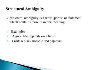  Structural ambiguity is a word ,phrase or statement
which contains more than one meaning.
 Examples
1. A good life depends on a liver.
2. I rode a black horse in red pajamas.
 