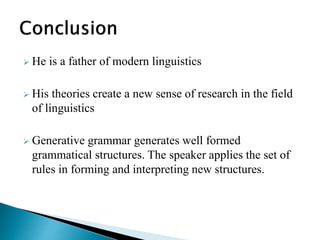  He is a father of modern linguistics
 His theories create a new sense of research in the field
of linguistics
 Generative grammar generates well formed
grammatical structures. The speaker applies the set of
rules in forming and interpreting new structures.
 