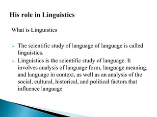 What is Linguistics
 The scientific study of language of language is called
linguistics.
 Linguistics is the scientific study of language. It
involves analysis of language form, language meaning,
and language in context, as well as an analysis of the
social, cultural, historical, and political factors that
influence language
 
