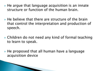  He argue that language acquisition is an innate
structure or function of the human brain.
 He believe that there are structure of the brain
that control the interpretation and production of
speech.
 Children do not need any kind of formal teaching
to learn to speak.
 He proposed that all human have a language
acquisition device
 