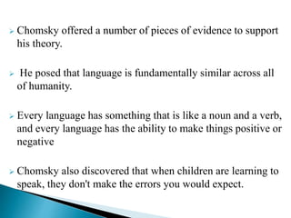  Chomsky offered a number of pieces of evidence to support
his theory.
 He posed that language is fundamentally similar across all
of humanity.
 Every language has something that is like a noun and a verb,
and every language has the ability to make things positive or
negative
 Chomsky also discovered that when children are learning to
speak, they don't make the errors you would expect.
 
