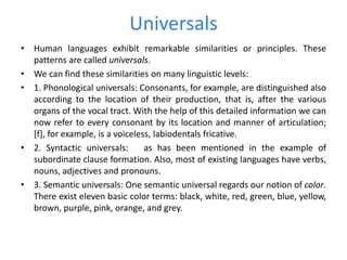 Universals
• Human languages exhibit remarkable similarities or principles. These
patterns are called universals.
• We can find these similarities on many linguistic levels:
• 1. Phonological universals: Consonants, for example, are distinguished also
according to the location of their production, that is, after the various
organs of the vocal tract. With the help of this detailed information we can
now refer to every consonant by its location and manner of articulation;
[f], for example, is a voiceless, labiodentals fricative.
• 2. Syntactic universals: as has been mentioned in the example of
subordinate clause formation. Also, most of existing languages have verbs,
nouns, adjectives and pronouns.
• 3. Semantic universals: One semantic universal regards our notion of color.
There exist eleven basic color terms: black, white, red, green, blue, yellow,
brown, purple, pink, orange, and grey.
 