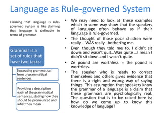 Language as Rule-governed System
• We may need to look at these examples
which in some way show that the speakers
of language often behave as if their
language is rule-governed.
• The thought of those poor children were
really …WAS really...bothering me.
• Even though they told me to, I didn’t sit
down and wasn’t quit…Was quite …I mean I
didn’t sit down and I wasn’t quite.
• Ze pound are worthless = the pound is
worthless.
• The speaker who is ready to correct
themselves and others gives evidence that
there is a right and wrong way of saying
things. This assumption that speakers know
the grammar of a language is a claim that
these grammars are psychologically real.
The question that is to be raised here is:
how do we come up to know this
knowledge of language?
Claiming that language is rule-
governed system is like claiming
that language is definable in
terms of grammar.
Grammar is a
set of rules that
have two tasks:
Separating grammatical
from ungrammatical
sentences.
Providing a description
each of the grammatical
sentences, stating how they
should be pronounced and
what they mean.
 