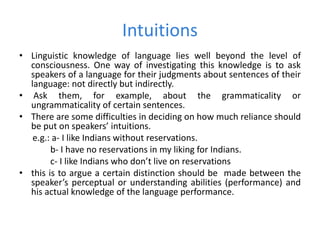 Intuitions
• Linguistic knowledge of language lies well beyond the level of
consciousness. One way of investigating this knowledge is to ask
speakers of a language for their judgments about sentences of their
language: not directly but indirectly.
• Ask them, for example, about the grammaticality or
ungrammaticality of certain sentences.
• There are some difficulties in deciding on how much reliance should
be put on speakers’ intuitions.
e.g.: a- I like Indians without reservations.
b- I have no reservations in my liking for Indians.
c- I like Indians who don’t live on reservations
• this is to argue a certain distinction should be made between the
speaker’s perceptual or understanding abilities (performance) and
his actual knowledge of the language performance.
 