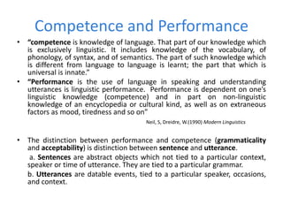 Competence and Performance
• “competence is knowledge of language. That part of our knowledge which
is exclusively linguistic. It includes knowledge of the vocabulary, of
phonology, of syntax, and of semantics. The part of such knowledge which
is different from language to language is learnt; the part that which is
universal is innate.”
• “Performance is the use of language in speaking and understanding
utterances is linguistic performance. Performance is dependent on one’s
linguistic knowledge (competence) and in part on non-linguistic
knowledge of an encyclopedia or cultural kind, as well as on extraneous
factors as mood, tiredness and so on”
Neil, S, Dreidre, W.(1990) Modern Linguistics
• The distinction between performance and competence (grammaticality
and acceptability) is distinction between sentence and utterance.
a. Sentences are abstract objects which not tied to a particular context,
speaker or time of utterance. They are tied to a particular grammar.
b. Utterances are datable events, tied to a particular speaker, occasions,
and context.
 