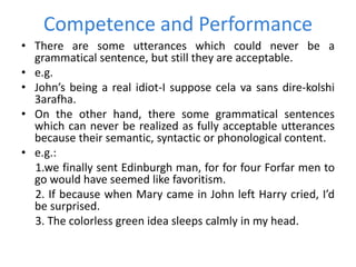 Competence and Performance
• There are some utterances which could never be a
grammatical sentence, but still they are acceptable.
• e.g.
• John’s being a real idiot-I suppose cela va sans dire-kolshi
3arafha.
• On the other hand, there some grammatical sentences
which can never be realized as fully acceptable utterances
because their semantic, syntactic or phonological content.
• e.g.:
1.we finally sent Edinburgh man, for for four Forfar men to
go would have seemed like favoritism.
2. If because when Mary came in John left Harry cried, I’d
be surprised.
3. The colorless green idea sleeps calmly in my head.
 