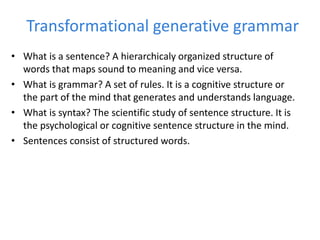 Transformational generative grammar
• What is a sentence? A hierarchicaly organized structure of
words that maps sound to meaning and vice versa.
• What is grammar? A set of rules. It is a cognitive structure or
the part of the mind that generates and understands language.
• What is syntax? The scientific study of sentence structure. It is
the psychological or cognitive sentence structure in the mind.
• Sentences consist of structured words.
 